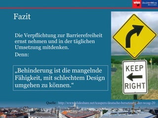 Fazit Die Verpflichtung zur Barrierefreiheit ernst nehmen und in der täglichen Umsetzung mitdenken. Denn: „ Behinderung ist die mangelnde Fähigkeit, mit schlechtem Design umgehen zu können.“ Quelle:  http://www.slideshare.net/tcaspers/deutsche-bersetzung-der-wcag-20 