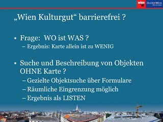„ Wien Kulturgut“ barrierefrei ? Frage:  WO ist WAS ? Ergebnis: Karte allein ist zu WENIG Suche und Beschreibung von Objekten OHNE Karte ? Gezielte Objektsuche über Formulare Räumliche Eingrenzung möglich Ergebnis als LISTEN 
