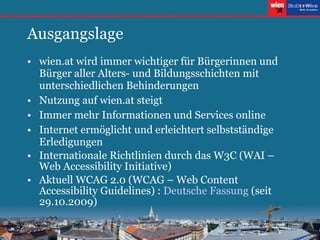 Ausgangslage wien.at wird immer wichtiger für Bürgerinnen und Bürger aller Alters- und Bildungsschichten mit unterschiedlichen Behinderungen Nutzung auf wien.at steigt Immer mehr Informationen und Services online Internet ermöglicht und erleichtert selbstständige Erledigungen Internationale Richtlinien durch das W3C (WAI – Web Accessibility Initiative) Aktuell WCAG 2.0 (WCAG –  Web Content Accessibility Guidelines ) :  Deutsche Fassung  (seit 29.10.2009) 