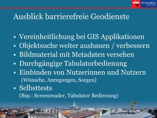 Ausblick barrierefreie Geodienste Vereinheitlichung bei GIS Applikationen Objektsuche weiter ausbauen / verbessern Bildmaterial mit Metadaten versehen Durchgängige Tabulatorbedienung Einbinden von Nutzerinnen und Nutzern (Wünsche, Anregungen, Sorgen) Selbsttests (Bsp.: Screenreader, Tabulator Bedienung) 