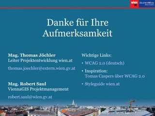 Danke für Ihre Aufmerksamkeit Mag. Thomas Jöchler Leiter Projektentwicklung wien.at thomas . joechler @extern. wien . gv .at Mag. Robert Saul ViennaGIS Projektmanagement robert [email_address] Wichtige Links: WCAG 2.0 (deutsch) Inspiration:  Tomas Caspers über WCAG 2.0 Styleguide wien .at 