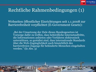 Rechtliche Rahmenbedingungen (1) Webseiten öffentlicher Einrichtungen seit 1.1.2008 zur Barrierefreiheit verpflichtet (E-Government Gesetz): „ Bei der Umsetzung der Ziele dieses Bundesgesetzes ist Vorsorge dafür zu treffen, dass behördliche Internetauftritte, die Informationen anbieten oder Verfahren elektronisch unterstützen, so gestaltet sind, dass internationale Standards über die Web-Zugänglichkeit auch hinsichtlich des barrierefreien Zugangs für behinderte Menschen eingehalten werden." (§1 Abs. 3) 