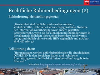 Rechtliche Rahmenbedingungen (2) Behindertengleichstellungsgesetz: „ Barrierefrei sind bauliche und sonstige Anlagen, Verkehrsmittel, technische Gebrauchsgegenstände, Systeme der Informationsverarbeitung sowie andere gestaltete Lebensbereiche, wenn sie für Menschen mit Behinderungen in der allgemein üblichen Weise, ohne besondere Erschwernis und grundsätzlich ohne fremde Hilfe zugänglich und nutzbar sind. (§6 Abs. 5) Erläuterung dazu:  "Herangezogen werden dafür beispielsweise die einschlägigen ÖNORMEN in den Bereichen Bauen und technische Ausstattung sowie die  WAI -Leitlinien betreffend Angebote im Internet."  Mehr dazu:  http://www. bizeps .or.at/ news . php ? nr =6552 