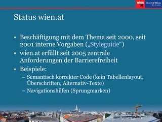 Status wien.at Beschäftigung mit dem Thema seit 2000, seit 2001 interne Vorgaben („ Styleguide “) wien.at erfüllt seit 2005 zentrale Anforderungen der Barrierefreiheit Beispiele: Semantisch korrekter Code (kein Tabellenlayout, Überschriften, Alternativ-Texte) Navigationshilfen (Sprungmarken) 