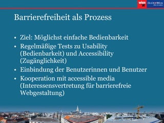 Barrierefreiheit als Prozess Ziel: Möglichst einfache Bedienbarkeit Regelmäßige Tests zu Usability (Bedienbarkeit) und Accessibility (Zugänglichkeit) Einbindung der Benutzerinnen und Benutzer Kooperation mit accessible media (Interessensvertretung für barrierefreie Webgestaltung) 