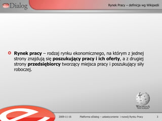 Rynek Pracy – definicja wg Wikipedii2009-11-163Platforma eDialog – uelastycznienie  i rozwój Rynku PracyRynek pracy – rodzaj rynku ekonomicznego, na którym z jednej strony znajdują się poszukujący pracy i ich oferty, a z drugiej strony przedsiębiorcy tworzący miejsca pracy i poszukujący siły roboczej.