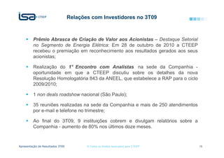 Relações com Investidores no 3T09



         Prêmio Abrasca de Criação de Valor aos Acionistas – Destaque Setorial
         no Segmento de Energia Elétrica: Em 28 de outubro de 2010 a CTEEP
         recebeu o premiação em reconhecimento aos resultados gerados aos seus
         acionistas;

         Realização do 1° Encontro com Analistas na sede da Companhia -
         oportunidade em que a CTEEP discutiu sobre os detalhes da nova
         Resolução Homologatória 843 da ANEEL, que estabelece a RAP para o ciclo
         2009/2010;

         1 non deals roadshow nacional (São Paulo);

         35 reuniões realizadas na sede da Companhia e mais de 250 atendimentos
         por e-mail e telefone no trimestre;

         Ao final do 3T09, 9 instituições cobrem e divulgam relatórios sobre a
         Companhia - aumento de 80% nos últimos doze meses.


Apresentação de Resultados 3T09          © Todos os direitos reservados para CTEEP   15
 