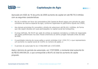 Capitalização do Ágio


     Aprovado em AGE de 16 de junho de 2009 aumento de capital em até R$ 70,5 milhões
     com as seguintes características:

          R$ 26,4 milhões em favor da controladora ISA Capital do Brasil pagos com parcela do valor
          constante da reserva especial de ágio, conforme registrada no patrimônio líquido da CTEEP;

          Aos demais acionistas foi concedido o direito de subscrever até R$ 44,1 milhões, de forma
          que não sejam diluídos em suas participações no capital social da Companhia;

          O preço definido, R$ 45,97 por ação de ambas as espécies considerou a média de negociação
          das ações preferenciais nos dois meses anteriores ao último pregão realizado antes da data
          da AGE;

          A quantidade máxima de novas ações a serem emitidas é de 1.534.717, o que representaria
          um aumento no capital social de 1,03% no número de ações; e

          O período de subscrição foi de 17/06/2009 até 17/07/2009.

     Após o término do período de subscrição, em 17/07/2009, o montante total subscrito foi
     de R$ 63.049.004,25, o que corresponde a 89,4% do total do aumento de capita
     proposto.



Apresentação de Resultados 3T09         © Todos os direitos reservados para CTEEP                      17
 