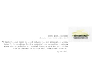 URBAN-LIFE CORRIDOR(formerlyreferedto as Liminal zone)A transitionalspacelocatedbetweenlargergeographicareas.Urban-lifecorridorsholda potential as connectingregions,wherecharacteristics of severalhumangroups and activitiescan beblendedto produce new, unexpectedresults.My definition.
