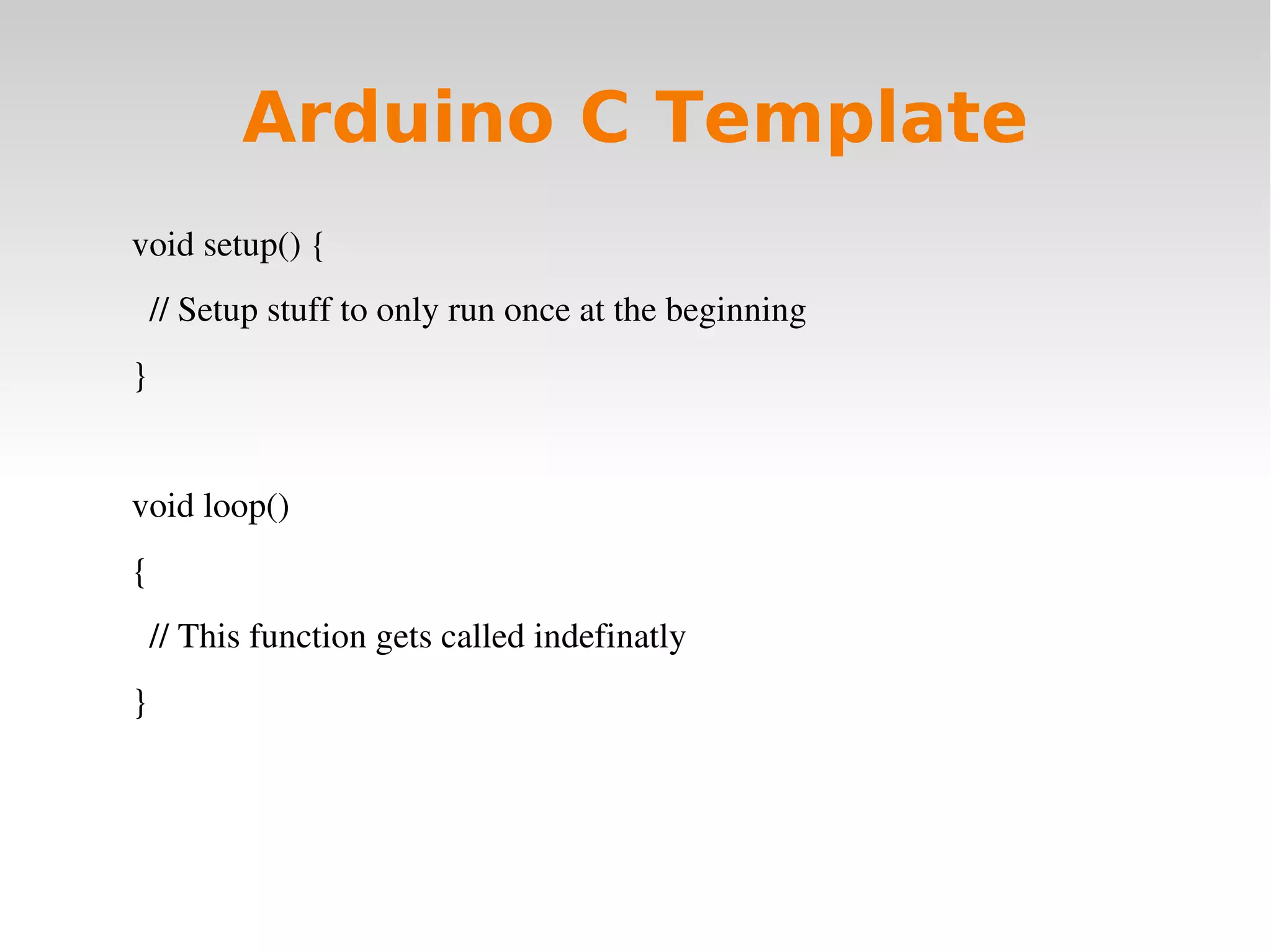    
Arduino C Template
void setup() {
  // Setup stuff to only run once at the beginning   
}
void loop()
{
  // This function gets called indefinatly
}
 
