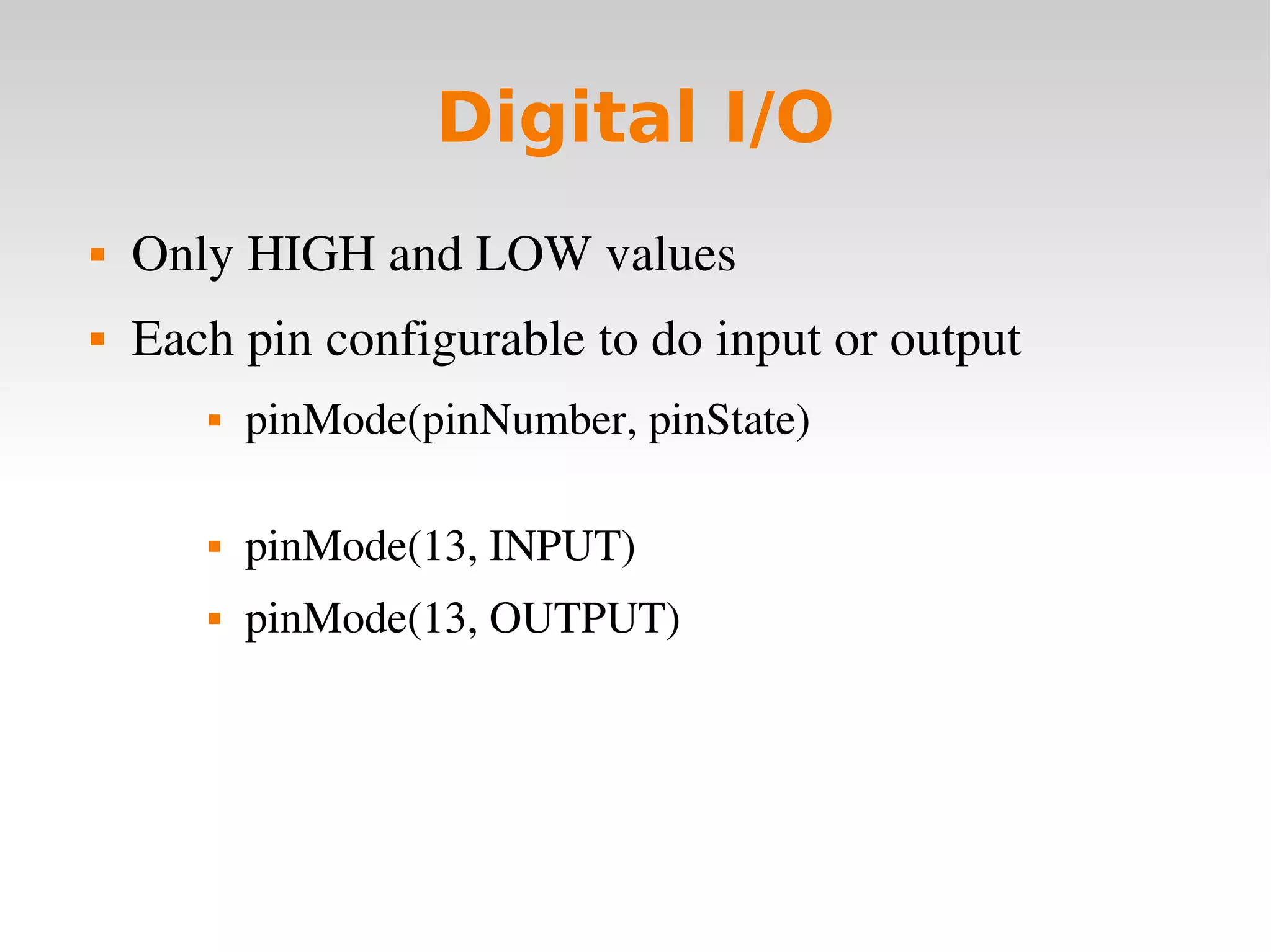    
Digital I/O
 Only HIGH and LOW values
 Each pin configurable to do input or output
 pinMode(pinNumber, pinState)
 pinMode(13, INPUT)
 pinMode(13, OUTPUT)
 