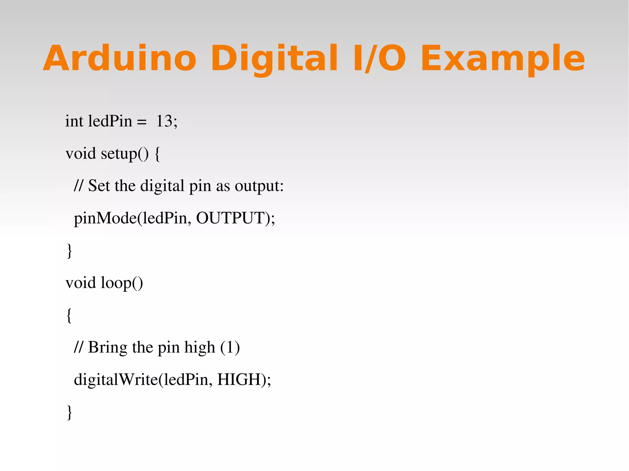    
Arduino Digital I/O Example
int ledPin =  13;
void setup() {
  // Set the digital pin as output:
  pinMode(ledPin, OUTPUT);      
}
void loop()
{
  // Bring the pin high (1)
  digitalWrite(ledPin, HIGH);
}
 