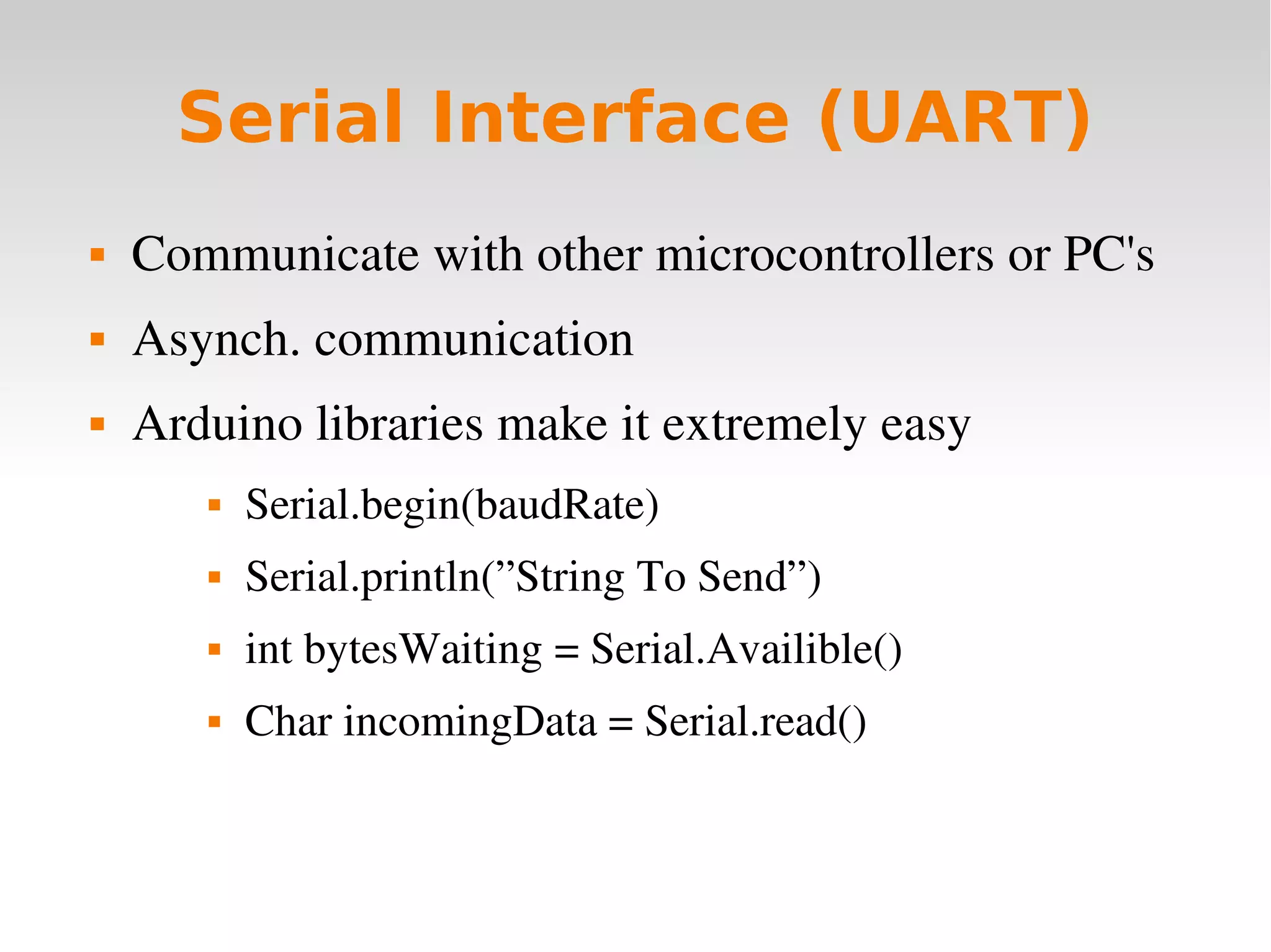    
Serial Interface (UART)
 Communicate with other microcontrollers or PC's
 Asynch. communication
 Arduino libraries make it extremely easy
 Serial.begin(baudRate)
 Serial.println(”String To Send”)
 int bytesWaiting = Serial.Availible()
 Char incomingData = Serial.read()
 