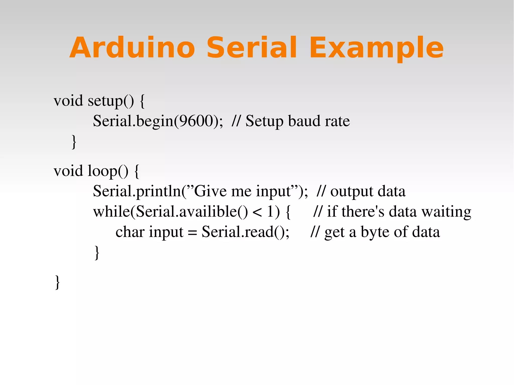    
Arduino Serial Example
void setup() {
Serial.begin(9600);  // Setup baud rate
}
void loop() {
Serial.println(”Give me input”);  // output data
while(Serial.availible() < 1) {     // if there's data waiting
char input = Serial.read();     // get a byte of data
}
}
 