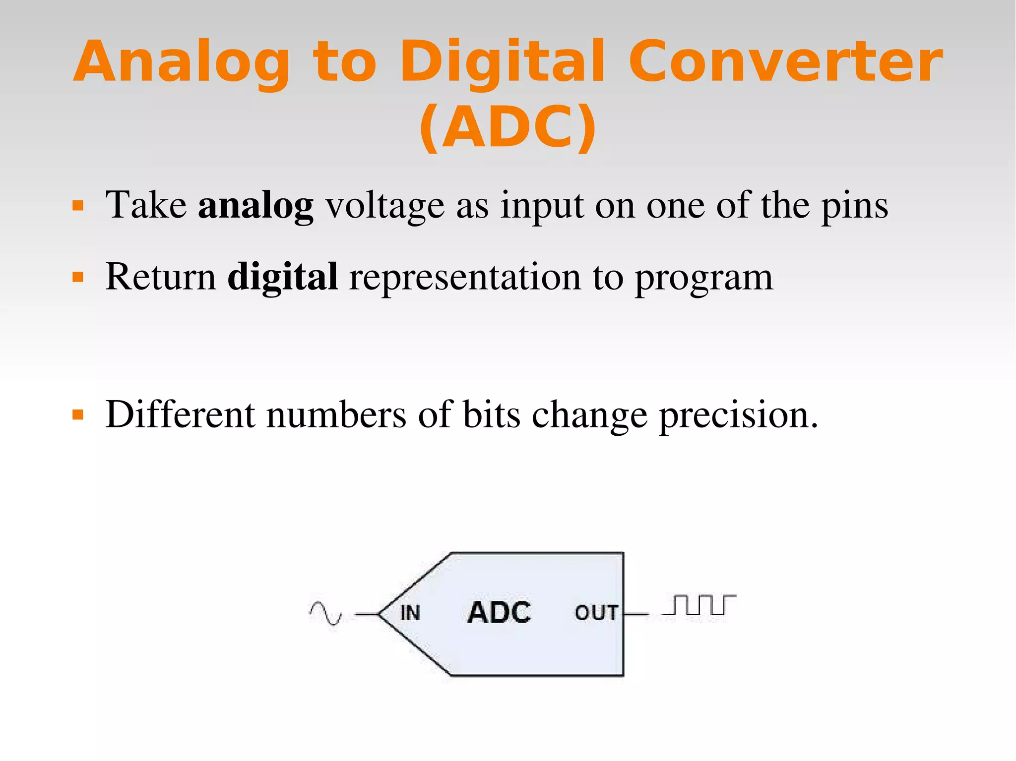    
Analog to Digital Converter
(ADC)
 Take analog voltage as input on one of the pins
 Return digital representation to program
 Different numbers of bits change precision.
 