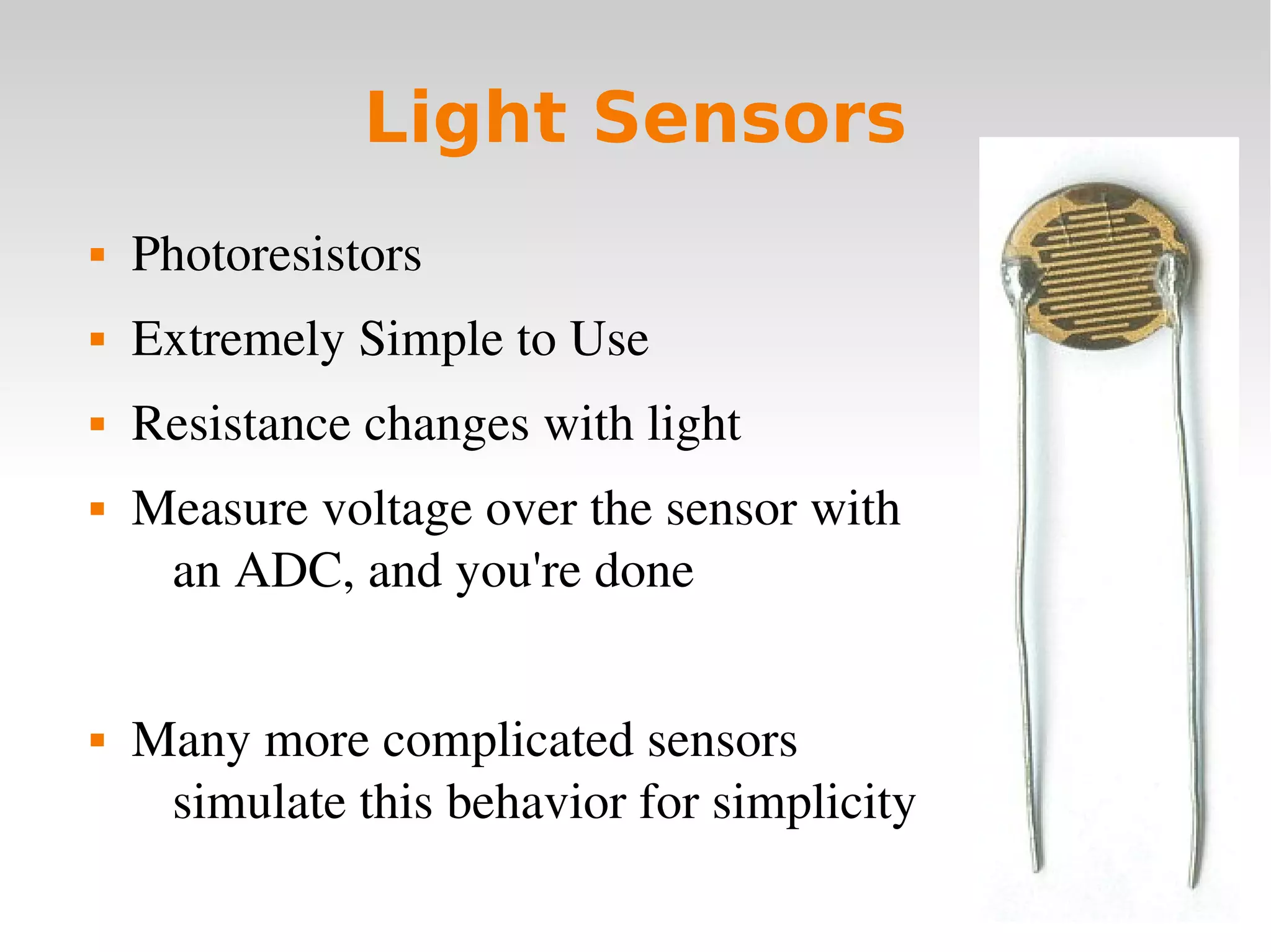    
Light Sensors
 Photoresistors
 Extremely Simple to Use
 Resistance changes with light
 Measure voltage over the sensor with
an ADC, and you're done
 Many more complicated sensors
simulate this behavior for simplicity
 