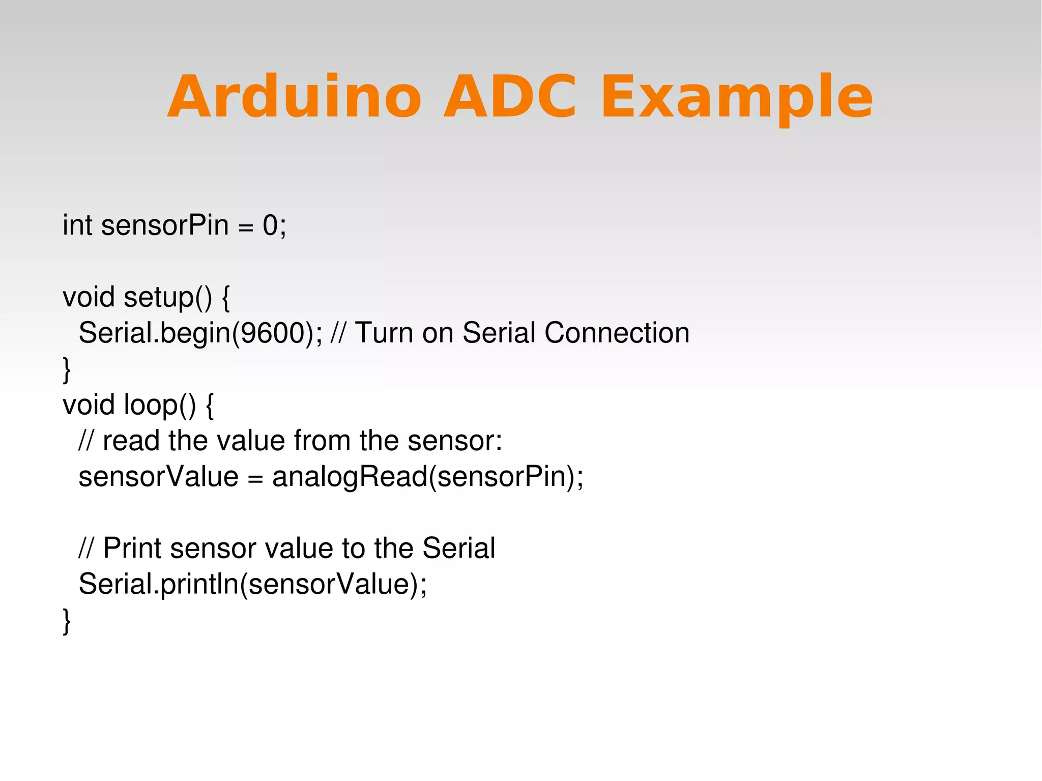    
Arduino ADC Example
int sensorPin = 0;
void setup() {
  Serial.begin(9600); // Turn on Serial Connection
}
void loop() {
  // read the value from the sensor:
  sensorValue = analogRead(sensorPin);
  
  // Print sensor value to the Serial
  Serial.println(sensorValue);
}
 