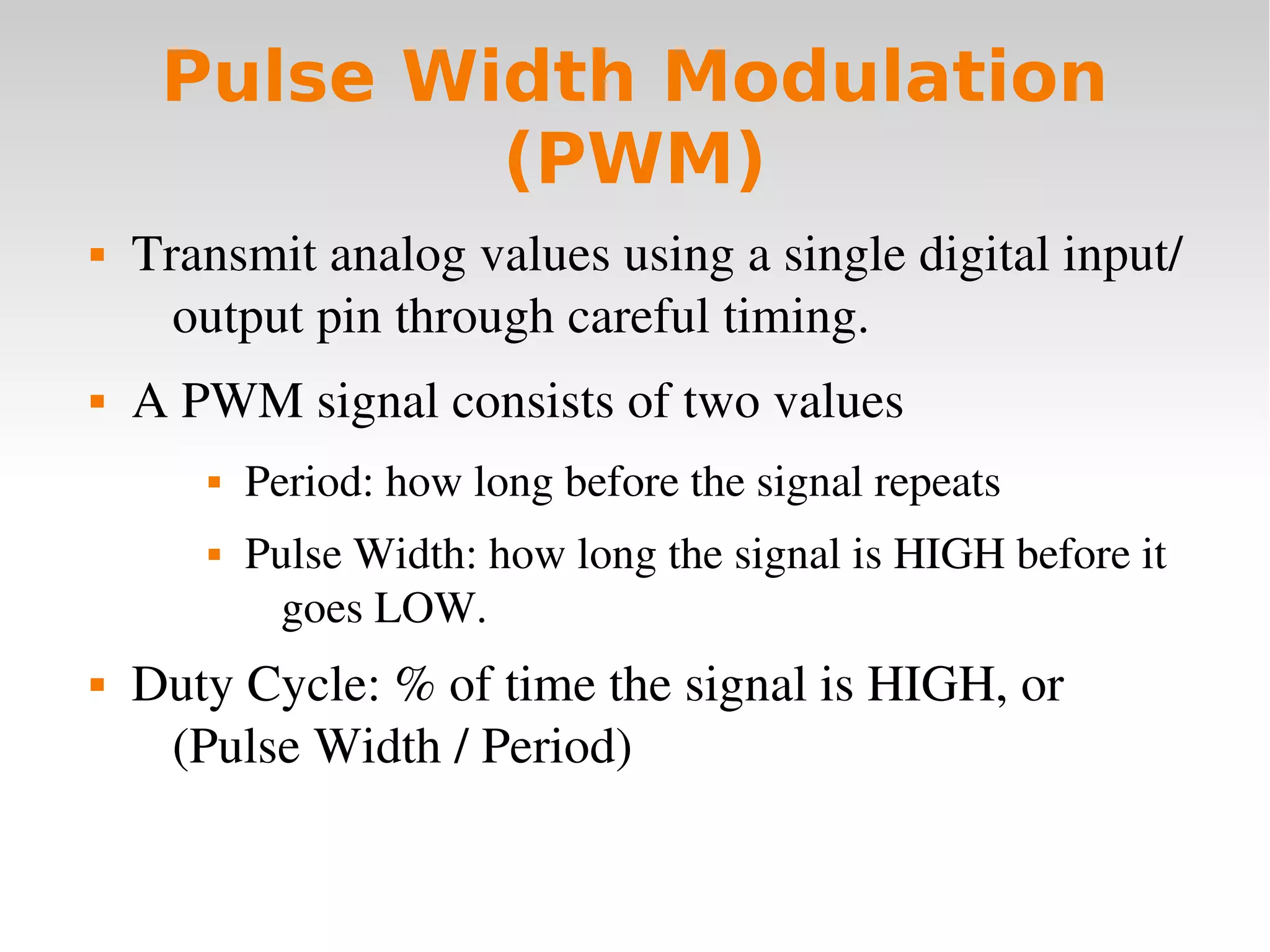    
Pulse Width Modulation
(PWM)
 Transmit analog values using a single digital input/
output pin through careful timing.
 A PWM signal consists of two values
 Period: how long before the signal repeats
 Pulse Width: how long the signal is HIGH before it 
goes LOW.
 Duty Cycle: % of time the signal is HIGH, or
(Pulse Width / Period)
 