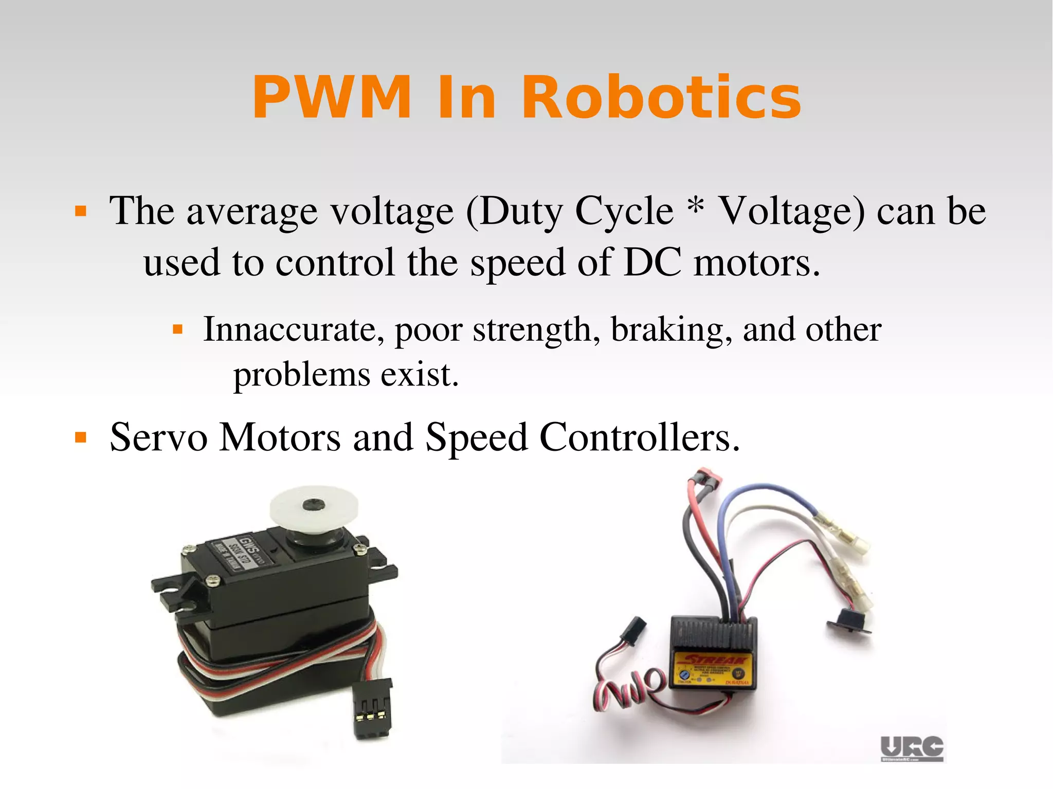    
PWM In Robotics
 The average voltage (Duty Cycle * Voltage) can be 
used to control the speed of DC motors.
 Innaccurate, poor strength, braking, and other 
problems exist.
 Servo Motors and Speed Controllers.
 