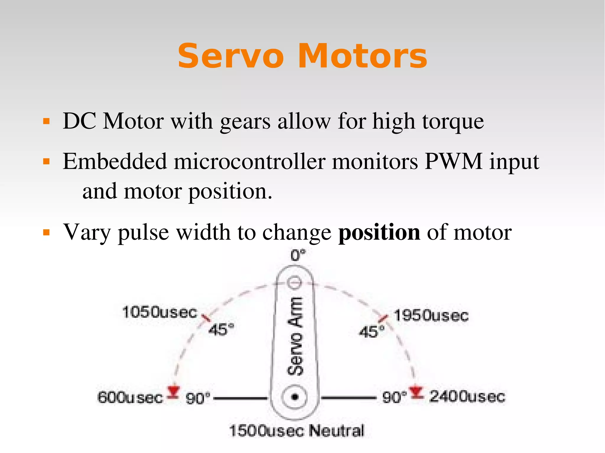    
Servo Motors
 DC Motor with gears allow for high torque
 Embedded microcontroller monitors PWM input 
and motor position.
 Vary pulse width to change position of motor
 