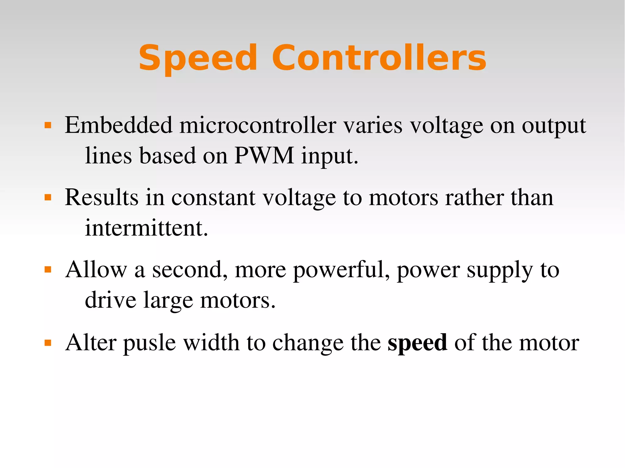    
Speed Controllers
 Embedded microcontroller varies voltage on output 
lines based on PWM input.
 Results in constant voltage to motors rather than 
intermittent.
 Allow a second, more powerful, power supply to 
drive large motors.
 Alter pusle width to change the speed of the motor
 