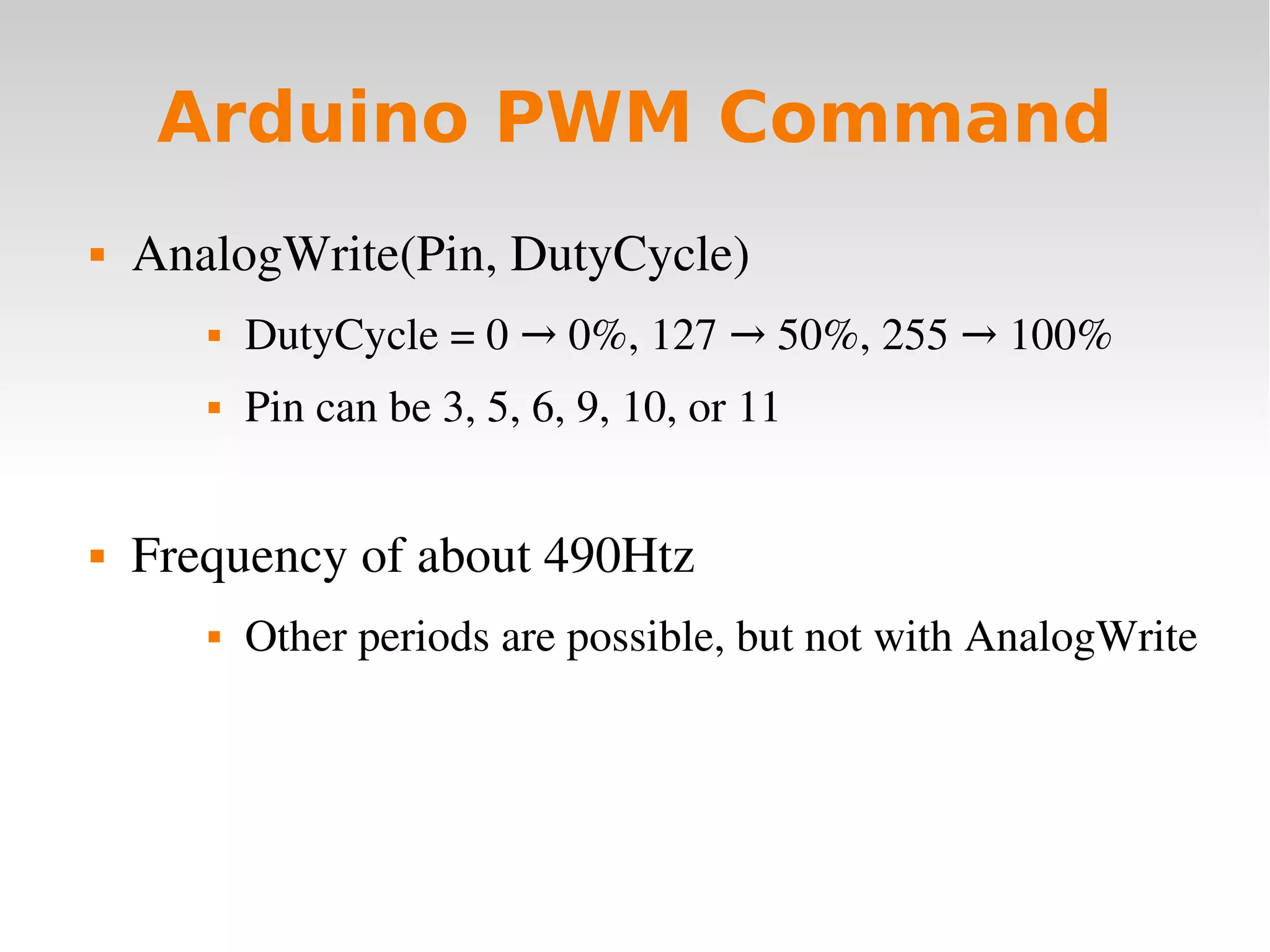    
Arduino PWM Command
 AnalogWrite(Pin, DutyCycle)
 DutyCycle = 0   0%, 127   50%, 255   100%→ → →
 Pin can be 3, 5, 6, 9, 10, or 11
 Frequency of about 490Htz
 Other periods are possible, but not with AnalogWrite
 