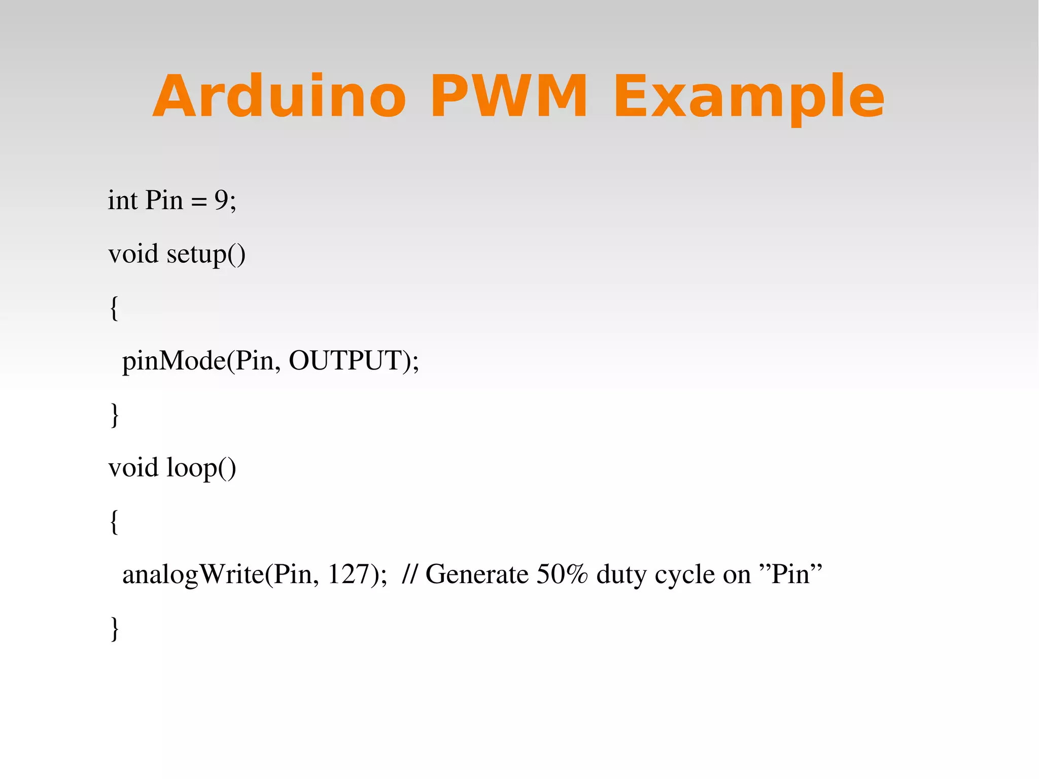    
Arduino PWM Example
int Pin = 9;
void setup()
{
  pinMode(Pin, OUTPUT);
}
void loop()
{
  analogWrite(Pin, 127);  // Generate 50% duty cycle on ”Pin”
}
 