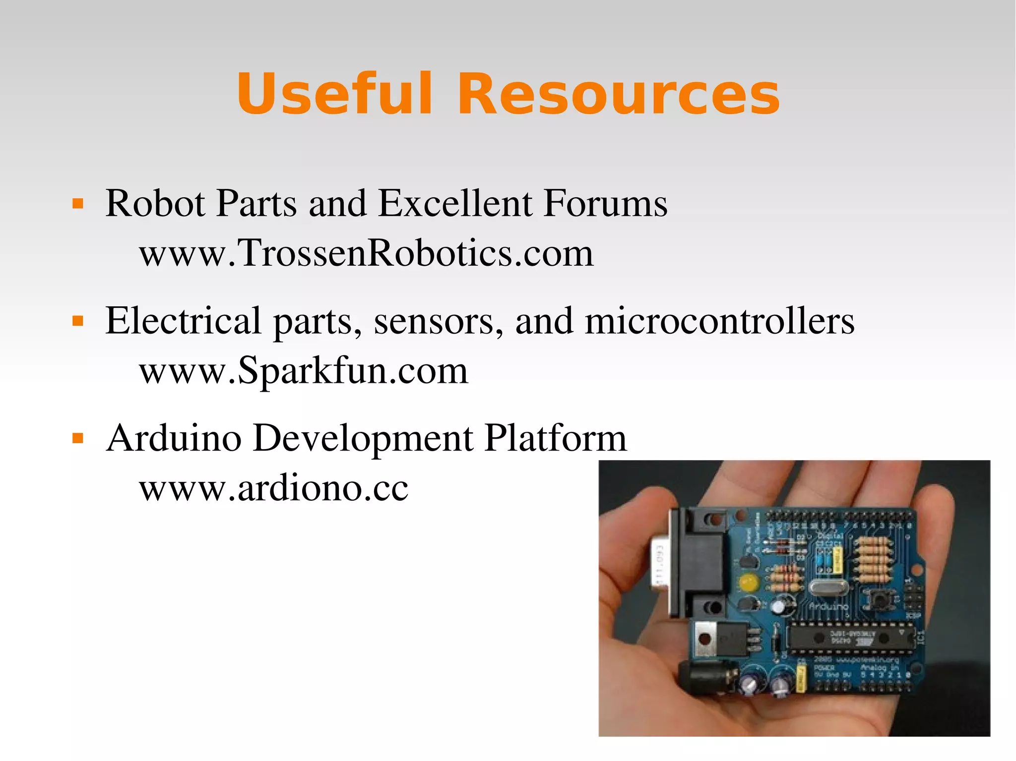    
Useful Resources
 Robot Parts and Excellent Forums
www.TrossenRobotics.com
 Electrical parts, sensors, and microcontrollers
www.Sparkfun.com
 Arduino Development Platform
www.ardiono.cc
 