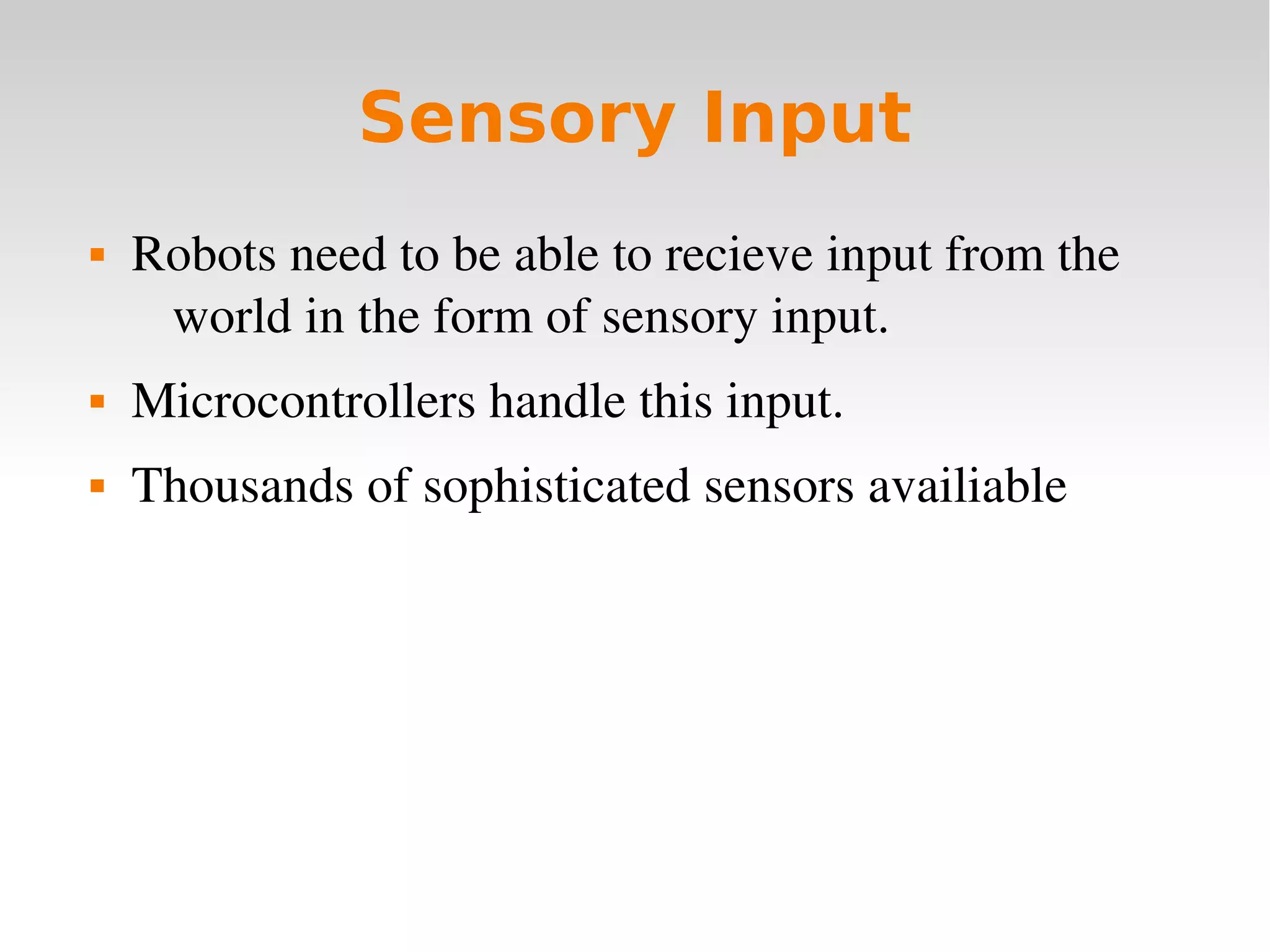    
Sensory Input
 Robots need to be able to recieve input from the 
world in the form of sensory input.
 Microcontrollers handle this input.
 Thousands of sophisticated sensors availiable
 