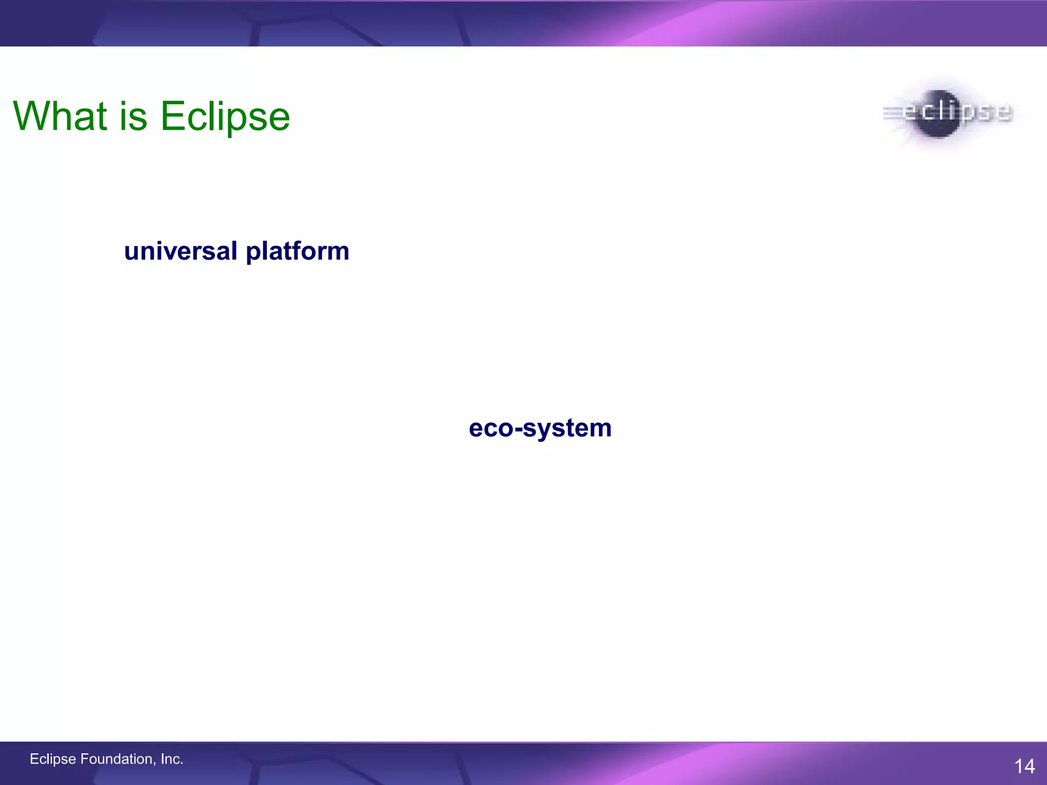 What is Eclipse

              Eclipse is an open source community focused on developing a
              universal platform of frameworks and exemplary tools that make it
              easy and cost-effective to build and deploy software in today’s
              connected and unconnected world.

              Eclipse is a consortium of major software vendors, solution providers,
              corporations, educational and research institutions and individuals
              working together to create an eco-system that enhances, promotes and
              cultivates the Eclipse open platform with complementary products,
              services and capabilities.




Eclipse Foundation, Inc.
                                                                                       14
 