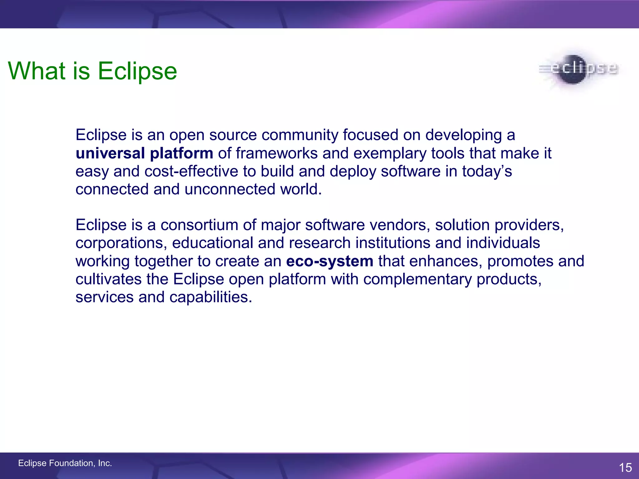 What is Eclipse

              Eclipse is an open source community focused on developing a
              universal platform of frameworks and exemplary tools that make it
              easy and cost-effective to build and deploy software in today’s
              connected and unconnected world.

              Eclipse is a consortium of major software vendors, solution providers,
              corporations, educational and research institutions and individuals
              working together to create an eco-system that enhances, promotes and
              cultivates the Eclipse open platform with complementary products,
              services and capabilities.




Eclipse Foundation, Inc.
                                                                                       15
 