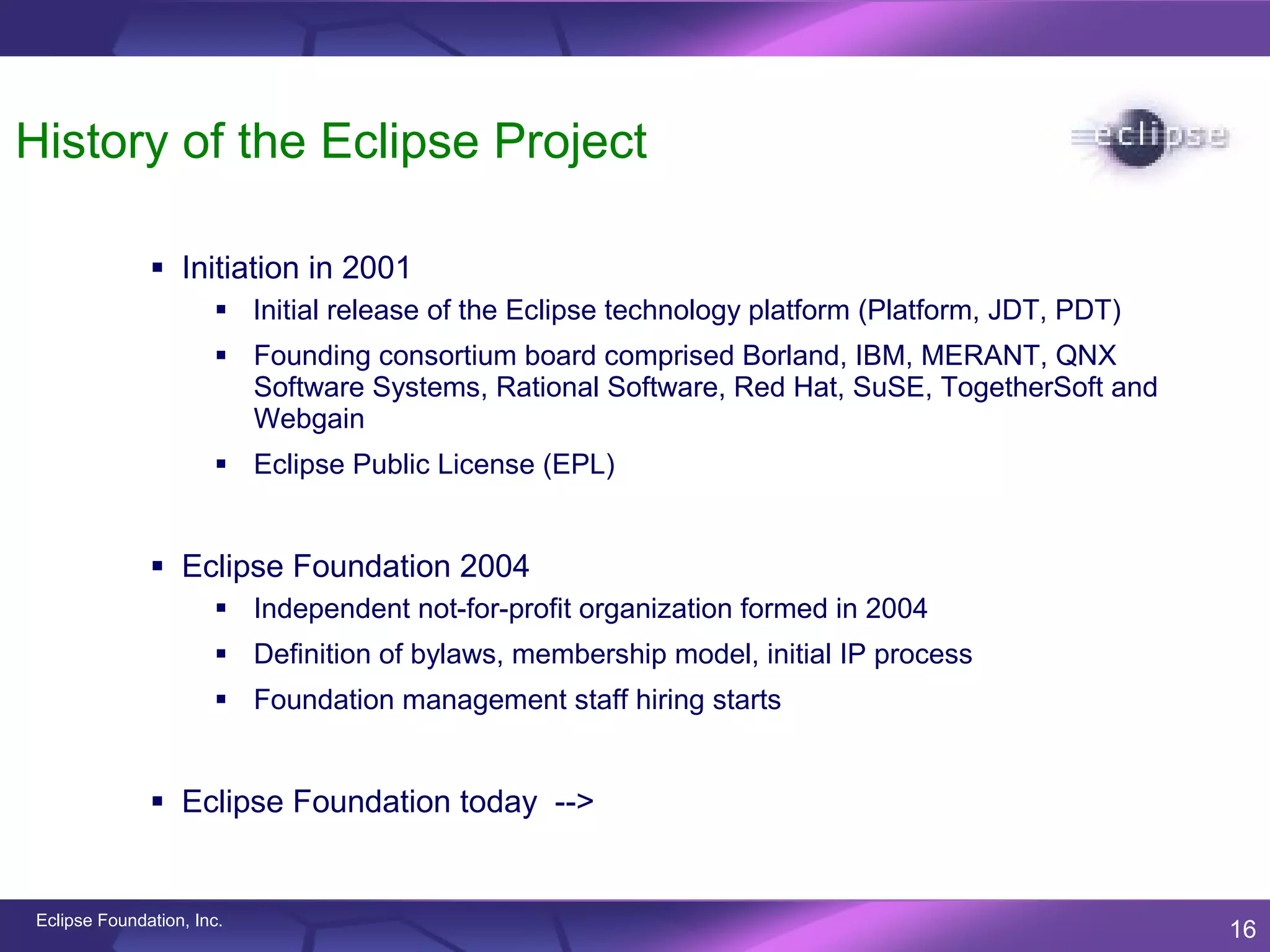 History of the Eclipse Project

               Initiation in 2001
                       Initial release of the Eclipse technology platform (Platform, JDT, PDT)
                       Founding consortium board comprised Borland, IBM, MERANT, QNX
                        Software Systems, Rational Software, Red Hat, SuSE, TogetherSoft and
                        Webgain
                       Eclipse Public License (EPL)


               Eclipse Foundation 2004
                       Independent not-for-profit organization formed in 2004
                       Definition of bylaws, membership model, initial IP process
                       Foundation management staff hiring starts


               Eclipse Foundation today -->


Eclipse Foundation, Inc.
                                                                                                  16
 