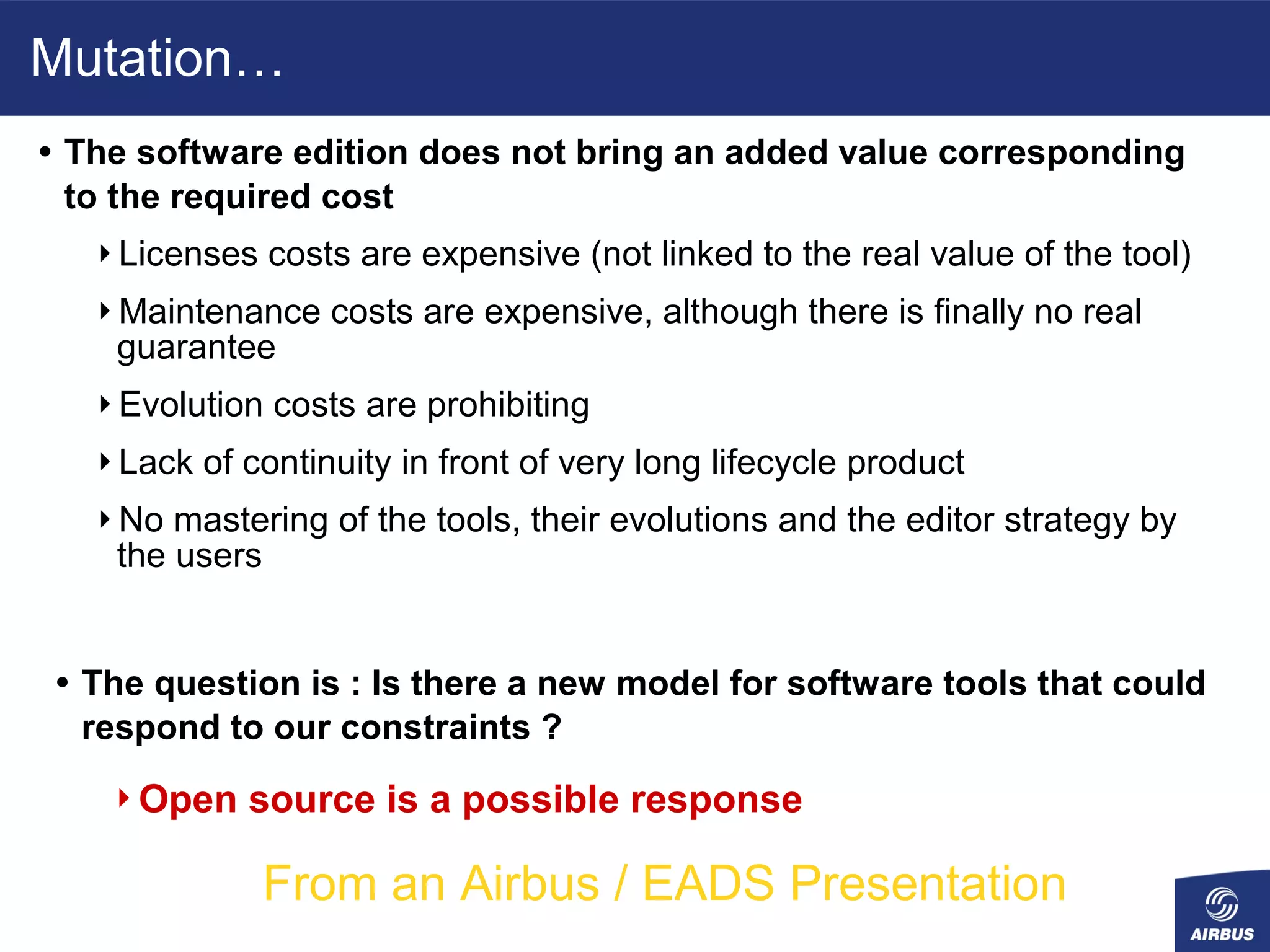 Mutation…
• The software edition does not bring an added value corresponding
 to the required cost
   Licenses    costs are expensive (not linked to the real value of the tool)
   Maintenance     costs are expensive, although there is finally no real
    guarantee
   Evolution   costs are prohibiting
   Lack   of continuity in front of very long lifecycle product
   No  mastering of the tools, their evolutions and the editor strategy by
    the users


• The question is : Is there a new model for software tools that could
  respond to our constraints ?
    Open     source is a possible response

               From an Airbus / EADS Presentation
 