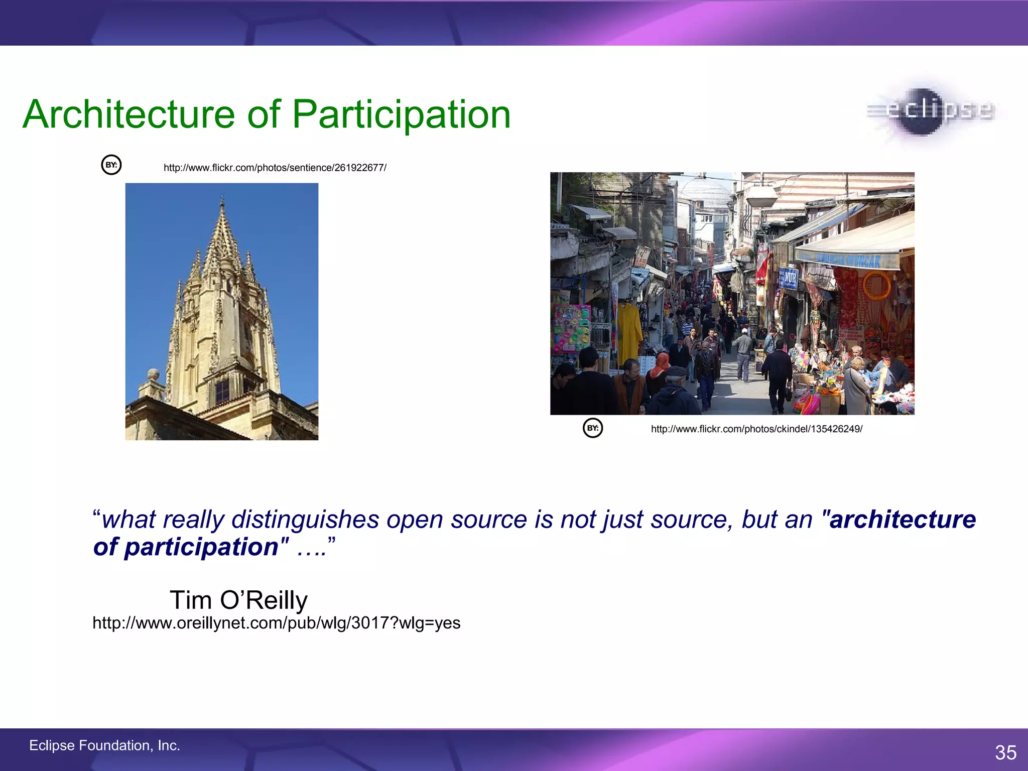 Architecture of Participation
                     http://www.flickr.com/photos/sentience/261922677/




                                                                         http://www.flickr.com/photos/ckindel/135426249/




          “what really distinguishes open source is not just source, but an "architecture
          of participation" ….”

                      Tim O’Reilly
          http://www.oreillynet.com/pub/wlg/3017?wlg=yes




Eclipse Foundation, Inc.
                                                                                                                           35
 
