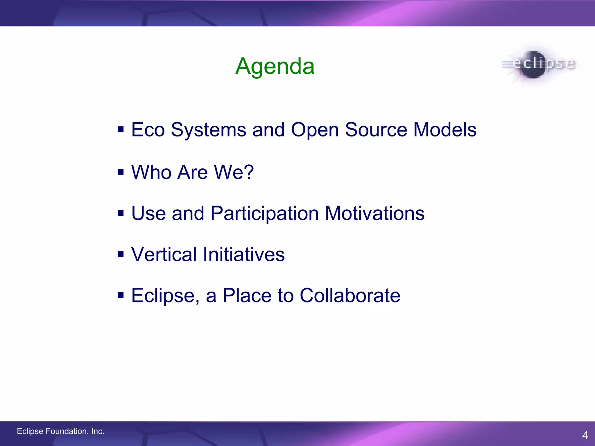 Agenda

                            Eco Systems and Open Source Models

                            Who Are We?

                            Use and Participation Motivations

                            Vertical Initiatives

                            Eclipse, a Place to Collaborate




Eclipse Foundation, Inc.
                                                                  4
 