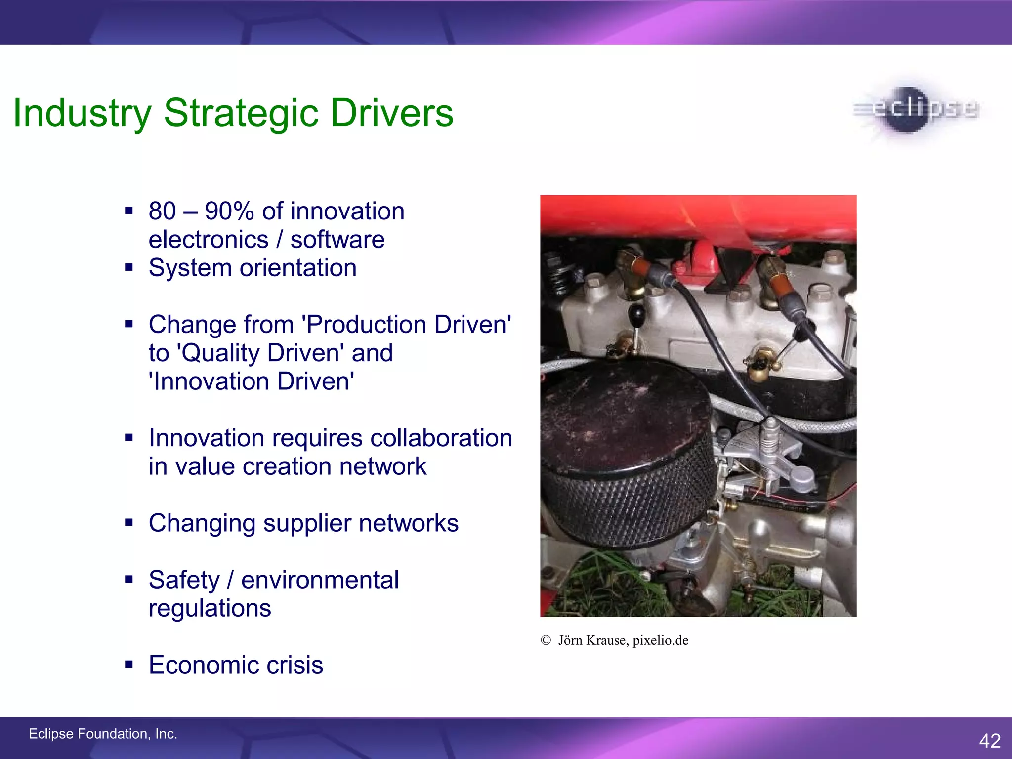 Industry Strategic Drivers

                80 – 90% of innovation
                 electronics / software
                System orientation

                Change from 'Production Driven'
                 to 'Quality Driven' and
                 'Innovation Driven'

                Innovation requires collaboration
                 in value creation network

                Changing supplier networks

                Safety / environmental
                 regulations
                                                     © Jörn Krause, pixelio.de

                Economic crisis

Eclipse Foundation, Inc.
                                                                                 42
 