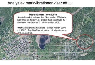 Analys av markvibrationer visar att…. Östra Malmsta - Ormkullen Antalet markvibrationer har ökat mellan 2006 och 2009 med en faktor 1,6.  Under 2006 inträffade 13 händelser jämfört med 21 hittills under 2009.  Markvibrationerna halverats i storlek mellan 2006 och 2007.  Sen 2007 har storleken på vibrationerna varit oförändrad. 
