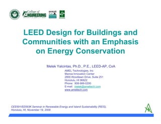 LEED Design for Buildings and
        Communities with an Emphasis
          on Energy Conservation
                           Melek Yalcintas, Ph.D., P.E., LEED-AP, CxA
                                          AMEL Technologies, Inc
                                          Manoa Innovation Center
                                          2800 Woodlawn Drive, Suite 251
                                          Honolulu, HI 96822
                                          Phone: 808-988-0200
                                          E-mail: melek@ameltech.com
                                          www.ameltech.com




CEE691/EE693K Seminar in Renewable Energy and Island Sustainability (REIS),
Honolulu, HI, November 19, 2009
 