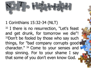 1 Corinthians 15:32-34 (NLT) 32  I there is no resurrection, "Let's feast and get drunk, for tomorrow we die"!  33 Don't be fooled by those who say such things, for "bad company corrupts good character."  34  Come to your senses and stop sinning. For to your shame I say that some of you don't even know God. 