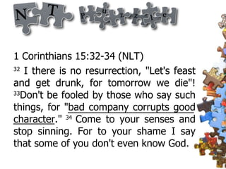 1 Corinthians 15:32-34 (NLT) 32  I there is no resurrection, "Let's feast and get drunk, for tomorrow we die"!  33 Don't be fooled by those who say such things, for "bad company corrupts good character."  34  Come to your senses and stop sinning. For to your shame I say that some of you don't even know God. 