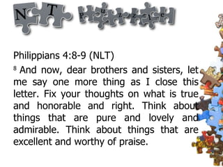 Philippians 4:8-9 (NLT)  8  And now, dear brothers and sisters, let me say one more thing as I close this letter. Fix your thoughts on what is true and honorable and right. Think about things that are pure and lovely and admirable. Think about things that are excellent and worthy of praise.  