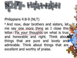 Philippians 4:8-9 (NLT)  8  And now, dear brothers and sisters, let me say one more thing as I close this letter. Fix your thoughts on what is true and honorable and right. Think about things that are pure and lovely and admirable. Think about things that are excellent and worthy of praise.  
