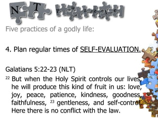 Five practices of a godly life: 4. Plan regular times of  SELF-EVALUATION. Galatians 5:22-23 (NLT)  22  But when the Holy Spirit controls our lives, he will produce this kind of fruit in us: love, joy, peace, patience, kindness, goodness, faithfulness,  23  gentleness, and self-control. Here there is no conflict with the law.  