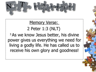 Memory Verse:  2 Peter 1:3 (NLT)  3  As we know Jesus better, his divine power gives us everything we need for living a godly life. He has called us to receive his own glory and goodness! 