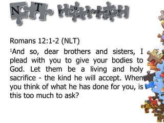 Romans 12:1-2 (NLT)  1 And so, dear brothers and sisters, I plead with you to give your bodies to God. Let them be a living and holy sacrifice - the kind he will accept. When you think of what he has done for you, is this too much to ask?  