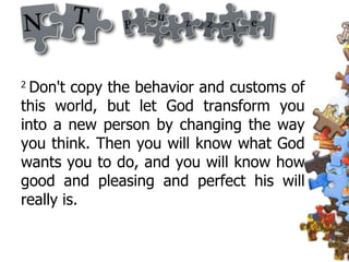 2  Don't copy the behavior and customs of this world, but let God transform you into a new person by changing the way you think. Then you will know what God wants you to do, and you will know how good and pleasing and perfect his will really is.  