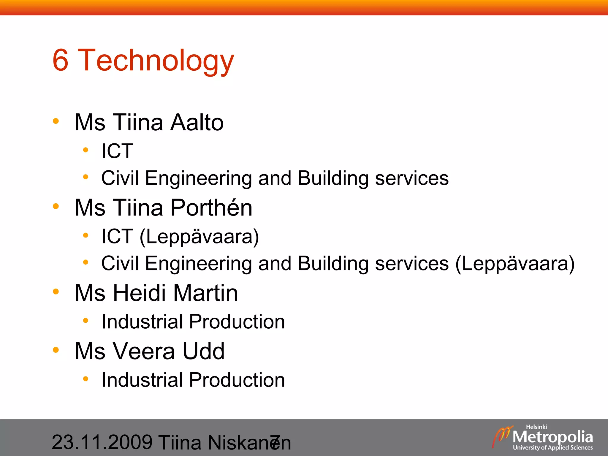 6 Technology
• Ms Tiina Aalto

• ICT
• Civil Engineering and Building services

• Ms Tiina Porthén

• ICT (Leppävaara)
• Civil Engineering and Building services (Leppävaara)

• Ms Heidi Martin

• Industrial Production

• Ms Veera Udd

• Industrial Production

23.11.2009 Tiina Niskanen
7

 