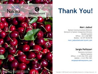 Thank You!

                                                                                                     Marc Jadoul
                                                                         Market Communications Director
                                                                     Network & System Integration Division
                                                                                            Alcatel-Lucent
                                                                                    Office: +32 3 240 9087
                                                                                 Mobile: +32 477 50 00 99
                                                                         marc.jadoul@alcatel-lucent.com




                                                                                            Sergio Pellizzari
                                                                                             Solutions Architect
                                                                                                 Nakina Systems
                                                                                   Office: +1 613 254 7351 x222
                                                                                        Mobile: +1 613 794 1501
                                                                                   sergiop@nakinasystems.com




Image sources:
microsoft office online, yoursomoney.com, time.com,
cookforyourpets.com, mrcog-nm.gov, achatzpies.com     Copyright © 2009 Alcatel-Lucent and Nakina Systems Inc. All Rights Reserved.| 10
 