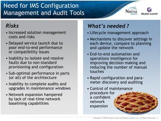 Need for IMS Configuration
Management and Audit Tools

Risks                                What’s needed ?
• Increased solution management      • Lifecycle management approach
  costs and risks
                                     • Mechanisms to discover settings in
• Delayed service launch due to        each device, compare to planning
  poor end-to-end performance          and update the network
  or compatibility issues
                                     • End-to-end automation and
• Inability to isolate and resolve     operations intelligence for
  faults due to non-standard           improving decision making and
  provisioning and configuration       reducing the number of manual
• Sub-optimal performance in parts     touches
  (or all) of the architecture       • Rapid configuration and para-
• Inability to complete audits and     meter discovery and auditing
  upgrades in maintenance windows    • Control of maintenance
• Network expansion hampered           procedure for
  by lack of real-time network         a confident
  baselining capabilities              network
                                       expansion

                                        Copyright © 2009 Alcatel-Lucent and Nakina Systems Inc. All Rights Reserved.| 3
 