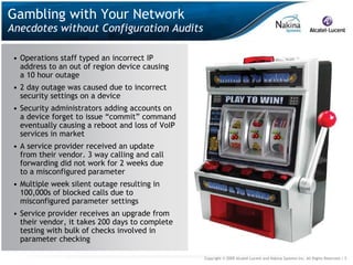 Gambling with Your Network
Anecdotes without Configuration Audits

 • Operations staff typed an incorrect IP
   address to an out of region device causing
   a 10 hour outage
 • 2 day outage was caused due to incorrect
   security settings on a device
 • Security administrators adding accounts on
   a device forget to issue “commit” command
   eventually causing a reboot and loss of VoIP
   services in market
 • A service provider received an update
   from their vendor. 3 way calling and call
   forwarding did not work for 2 weeks due
   to a misconfigured parameter
 • Multiple week silent outage resulting in
   100,000s of blocked calls due to
   misconfigured parameter settings
 • Service provider receives an upgrade from
   their vendor, it takes 200 days to complete
   testing with bulk of checks involved in
   parameter checking

                                                  Copyright © 2009 Alcatel-Lucent and Nakina Systems Inc. All Rights Reserved.| 5
 